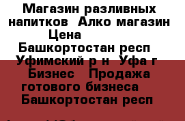 Магазин разливных напитков, Алко магазин › Цена ­ 550 000 - Башкортостан респ., Уфимский р-н, Уфа г. Бизнес » Продажа готового бизнеса   . Башкортостан респ.